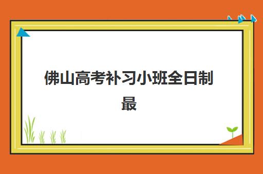 佛山高考补习小班全日制最好辅导学校有哪些？2025年最新排名与择校指南全解析