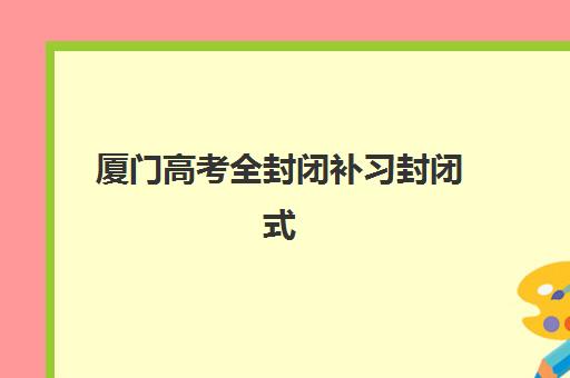 厦门高考全封闭补习封闭式集训营怎么样啊？2025年最新十大排名、真实体验分享与科学择校全指南