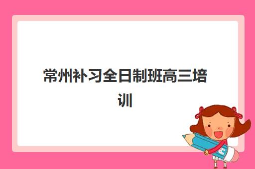 常州补习全日制班高三培训学校排名榜前十名有哪些？2025年十大机构特色解析与择校指南