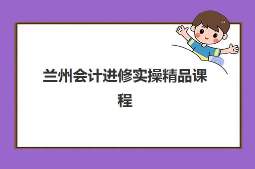 兰州会计进修实操精品课程时间2025年公布了吗？附最新时间表、报名流程与课程选择指南