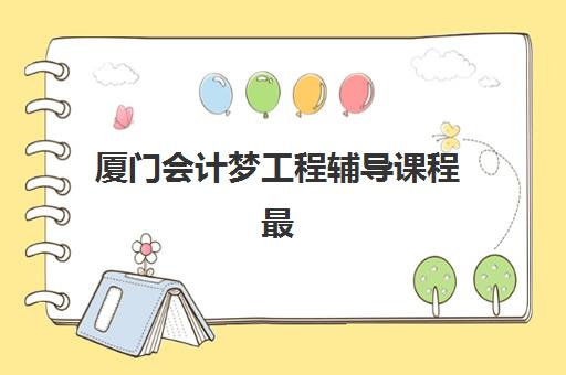 厦门会计梦工程辅导课程最好辅导学校排名如何查询？2025年最新权威榜单、择校标准与成功经验全解析