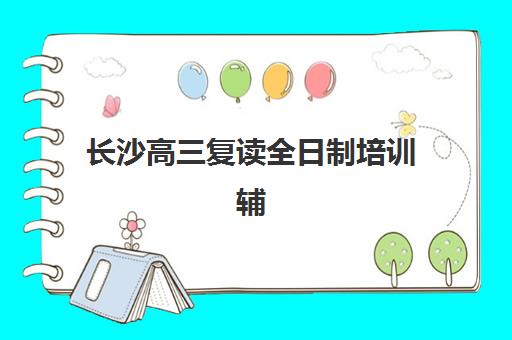 长沙高三复读全日制培训辅导培训机构有哪些学校？2025年最新十大机构排名、特色解析与科学择校全指南