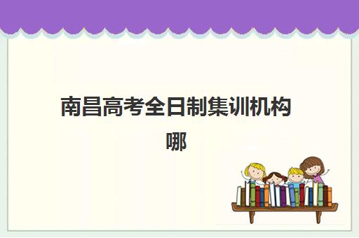 南昌高考全日制集训机构哪个比较好一点？2025年最新排名、各校特色对比与择校全指南