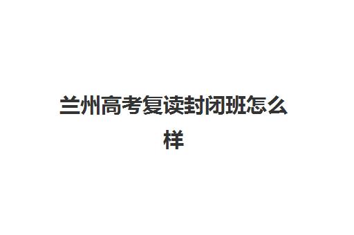 兰州高考复读封闭班怎么样？揭秘全封闭管理模式与高通过率背后的真相