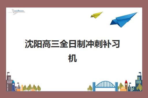 沈阳高三全日制冲刺补习机构五大机构服务白皮书如何获取？2025年最新排名、服务解析与择校指南
