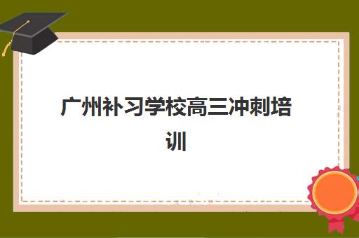 广州补习学校高三冲刺培训机构有哪些地方？2025年最新排名前十榜单、各校区地址与择校全指南