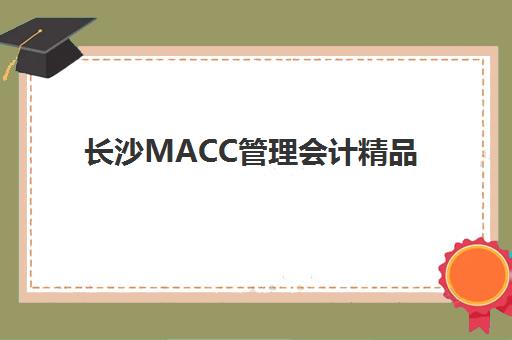 长沙MACC管理会计精品课程培训学校排名榜前十名如何查询？2025年最新权威榜单、择校指南与避坑全攻略