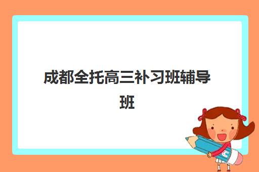 成都全托高三补习班辅导班有哪些机构好？2025年最新排名解析与择校指南