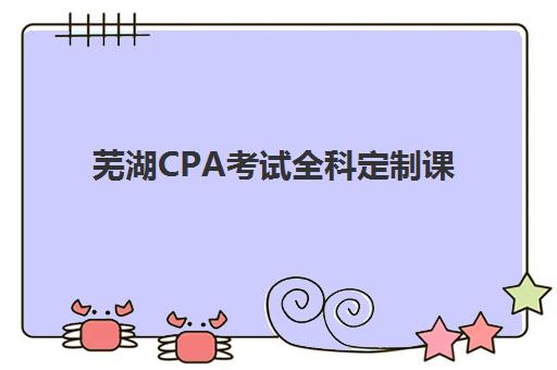 芜湖CPA考试全科定制课程时间2025年如何安排？最新考试日程、报名时间与培训课程全解析