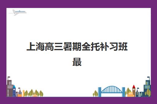 上海高三暑期全托补习班最好的培训机构排名如何查询？2025年最新榜单、择校指南与成功案例全解析