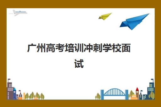 广州高考培训冲刺学校面试培训机构哪家好？2025年最新权威排名、选择标准与成功案例全解析