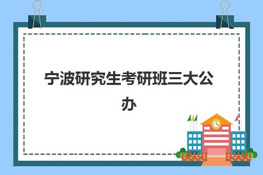 宁波研究生考研班三大公办机构特色对比如何？2025年最新排名、课程体系与科学择校全攻略