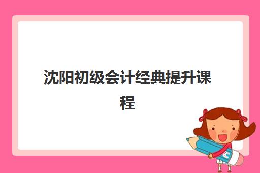 沈阳初级会计经典提升课程辅导培训机构哪家好？2025年最新权威排名、课程体系对比与科学择校全指南