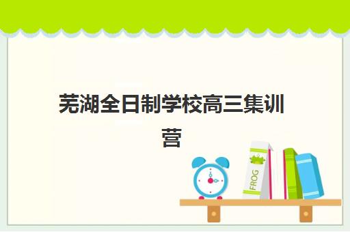 芜湖全日制学校高三集训营排名榜前十名如何选择？2025年最新TOP10榜单、择校标准与成功案例全解析