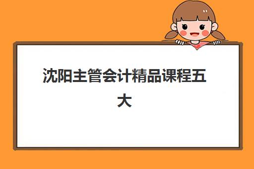 沈阳主管会计精品课程五大机构用户反馈分析如何查询？2025年最新评价详情、择校标准与成功案例全解析