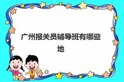 广州报关员辅导班有哪些地方招生？2025年最新招生点详情、各机构特色对比与科学选择全攻略