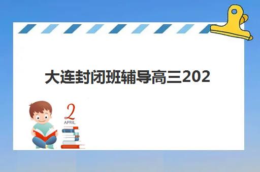 大连封闭班辅导高三2025辅导班哪儿最好？最新实力排名、择校技巧与成功案例全解析