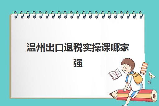温州出口退税实操课哪家强？2025年权威机构排名与择校指南