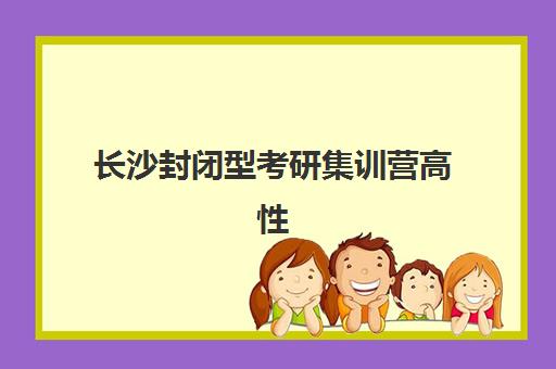 长沙封闭型考研集训营高性价比公办机构TOP5如何选择？2025年最新权威榜单、各校特色解析与科学择校全指南