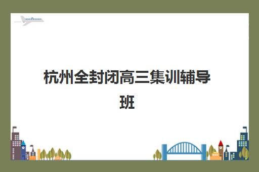 杭州全封闭高三集训辅导班有哪些机构好？2025年最新权威排名、各校特色解析与科学择校指南