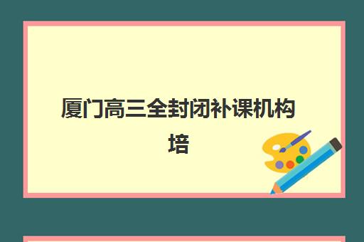 厦门高三全封闭补课机构培训基地有哪些地方值得选择？2025年最新分布图、选址指南与实地考察全攻略