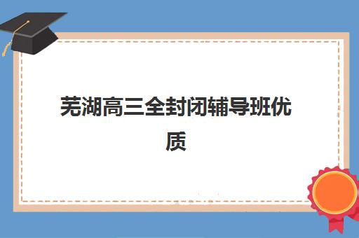 芜湖高三全封闭辅导班优质机构TOP5推荐如何选择？2025年最新权威榜单、各校特色解析与科学择校全攻略