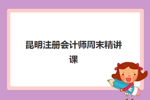 昆明注册会计师周末精讲课程辅导机构有哪些学校好？2025年最新排名、择校指南与成功经验深度解析