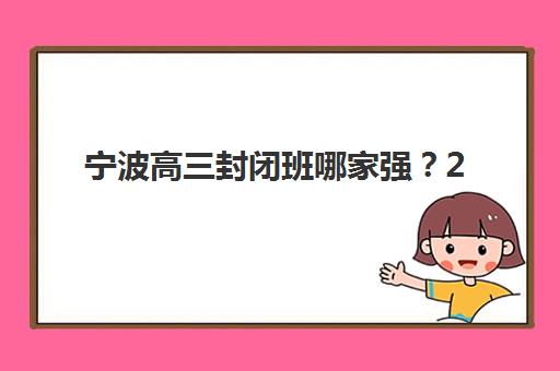宁波高三封闭班哪家强？2025年文化课培训机构课程安排与提分效果深度解析
