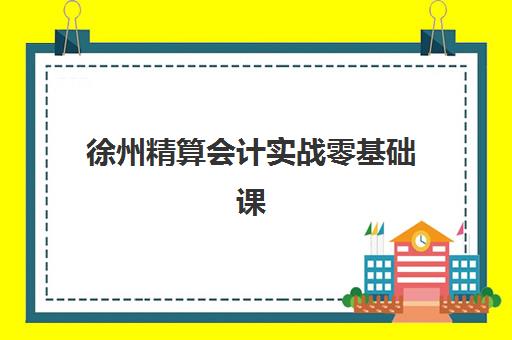 徐州精算会计实战零基础课程培训班哪个好一点？2025年最新机构排名、课程对比与择校全攻略