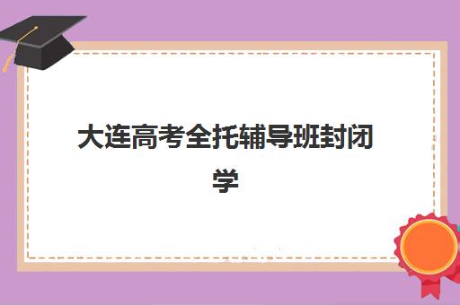 大连高考全托辅导班封闭学校有哪些学校？2025年最新排名、择校标准与成功案例全解析
