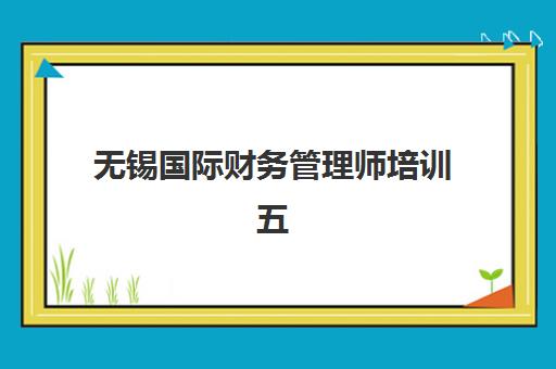 无锡国际财务管理师培训五大特色机构多维评估如何选择？2025年最新排名对比与择校指南全解析