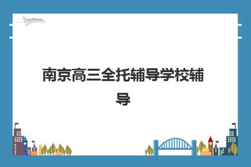 南京高三全托辅导学校辅导班有哪些机构好？2025年最新权威排名、择校标准与成功案例全解析