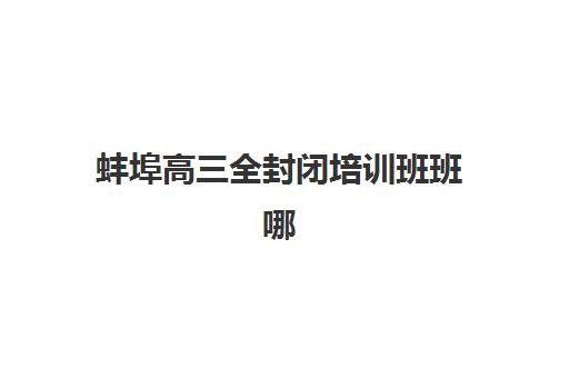 蚌埠高三全封闭培训班班哪个机构好一点啊？2025年最新机构实力对比与择校指南