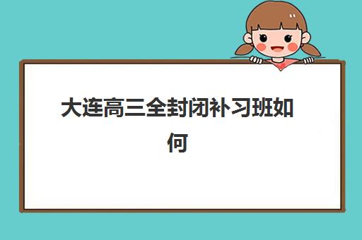 大连高三全封闭补习班如何选？五大用户满意度标杆机构深度测评