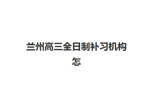 兰州高三全日制补习机构怎么选？2025年最新口碑排名与择校指南来了