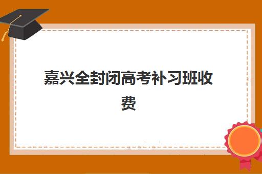 嘉兴全封闭高考补习班收费多少？2025年最新价格明细与高性价比机构选择指南