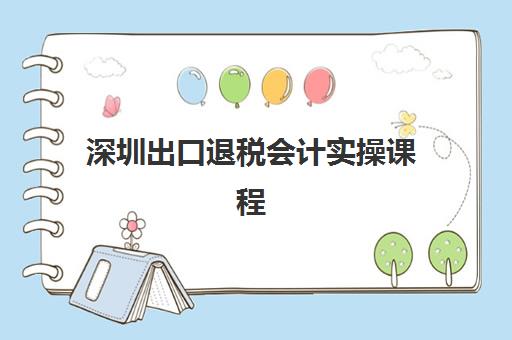 深圳出口退税会计实操课程公布时间2025年如何查询？最新课程日程、机构对比与科学择校全指南