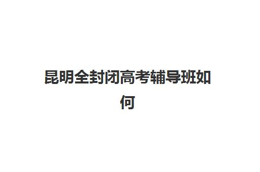 昆明全封闭高考辅导班如何选择？2025年十大优质机构排名与五大择校核心维度全解析