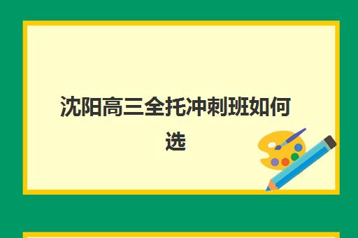 沈阳高三全托冲刺班如何选择？2025年培训学校排名前十与择校全攻略