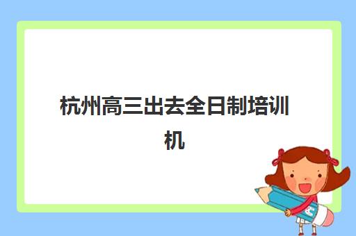 杭州高三出去全日制培训机构费用多少？2025年最新收费标准、性价比分析与择校指南全解析