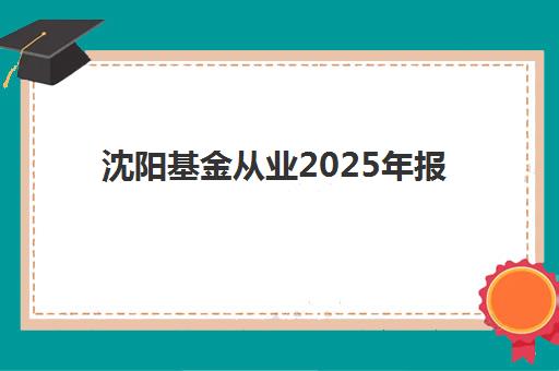 沈阳基金从业2025年报名全攻略：最新人数趋势解读与一站式报名指南