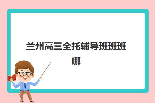兰州高三全托辅导班班班哪个机构好一点啊？2025年最新机构排名与择校全攻略