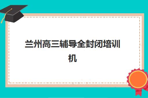 兰州高三辅导全封闭培训机构哪家好一点如何科学选择？2025年最新权威排名解读、择校策略与成功案例深度解析