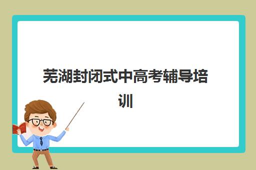 芜湖封闭式中高考辅导培训培训机构哪家强一点？2025年最新权威评测与择校指南