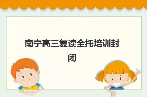 南宁高三复读全托培训封闭式集训营有哪些地方？2025年最新权威地点分布全景、选择技巧与报名实操指南