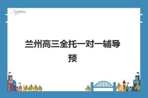 兰州高三全托一对一辅导预报名考点在哪查？2025年最新查询方法与机构选择全攻略