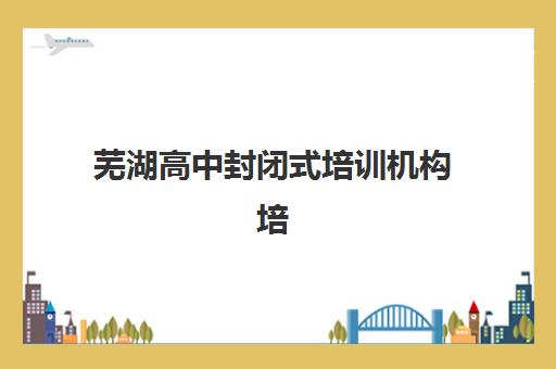 芜湖高中封闭式培训机构培训班多少钱一个月?2025年最新费用明细、性价比分析与择校指南全解析 芜湖高中封闭式培训机构培训班多少钱一个月?2025年最新费用明细、性价比分析与择校指南全解析