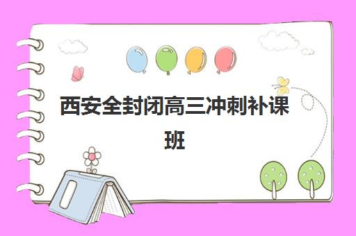 西安全封闭高三冲刺补课班集训营排名榜最新公布？2025年十大机构深度评测与择校指南