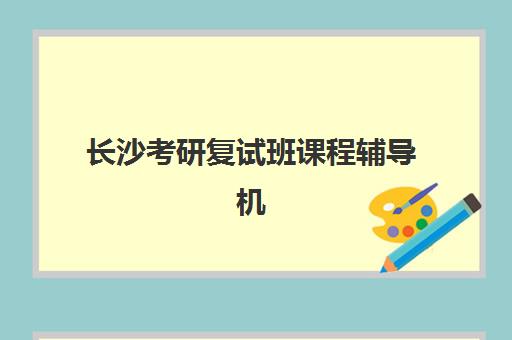 长沙考研复试班课程辅导机构有哪些地方？2025年十大权威排名与择校全攻略