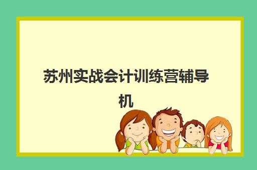 苏州实战会计训练营辅导机构哪家比较好？2025年权威排名解析、课程对比与择校全指南